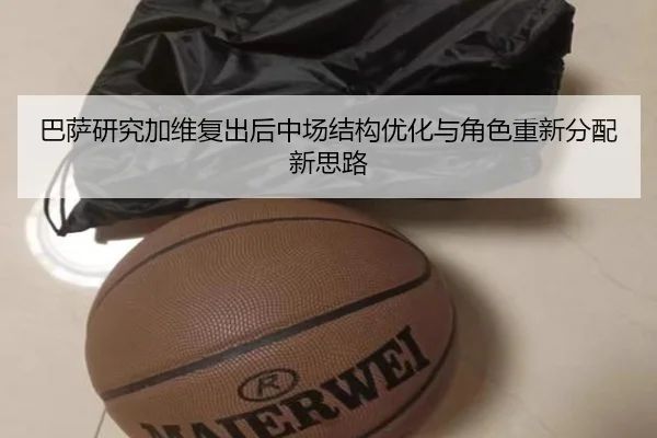 巴萨研究加维复出后中场结构优化与角色重新分配新思路