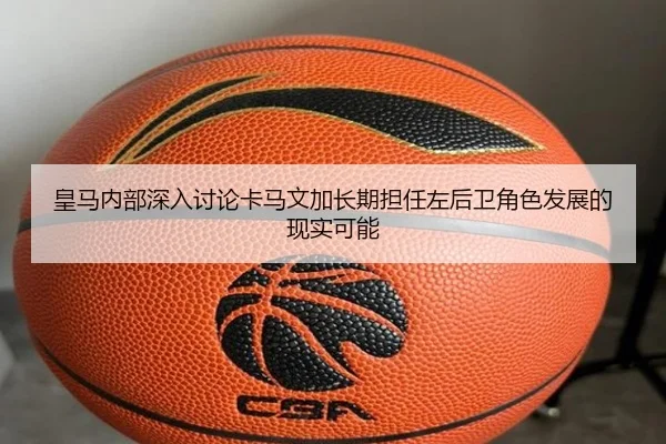 皇马内部深入讨论卡马文加长期担任左后卫角色发展的现实可能