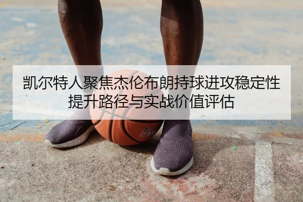 凯尔特人聚焦杰伦布朗持球进攻稳定性提升路径与实战价值评估