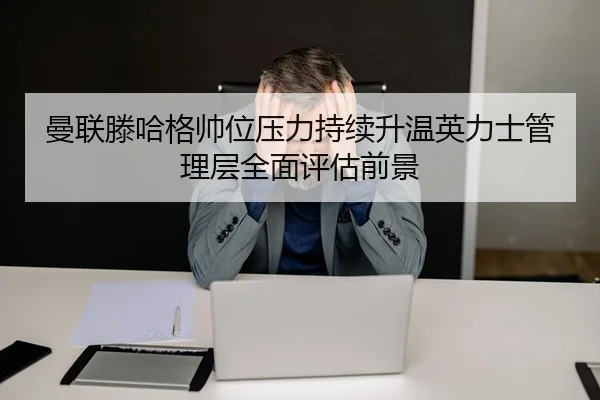 曼联滕哈格帅位压力持续升温英力士管理层全面评估前景