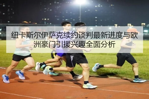 纽卡斯尔伊萨克续约谈判最新进度与欧洲豪门引援兴趣全面分析